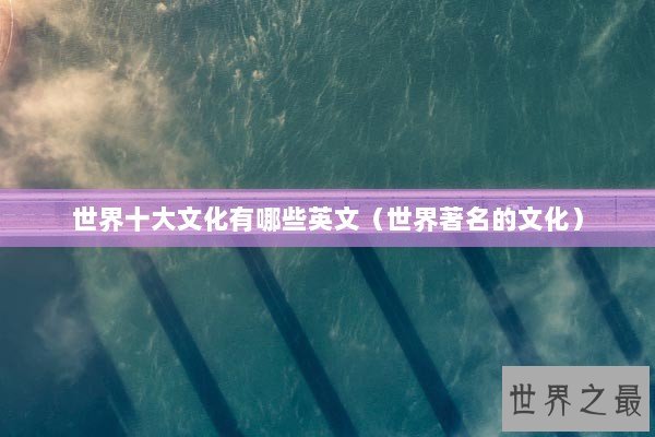 世界十大文化有哪些英文（世界著名的文化）