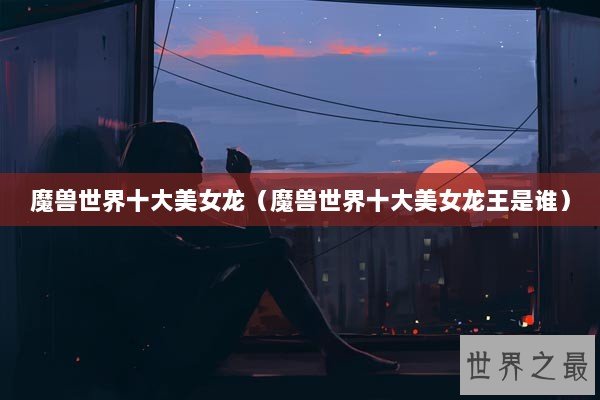 魔兽世界十大美女龙(魔兽世界十大美女龙王是谁) 魔兽世界十大美女龙(魔兽世界十大美女龙王是谁)