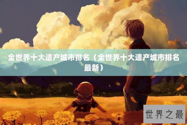 全世界十大遗产城市排名（全世界十大遗产城市排名最新）