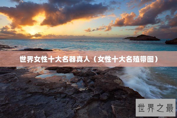 世界女性十大名器真人（女性十大名殖带图）
