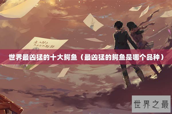 世界最凶猛的十大鳄鱼(最凶猛的鳄鱼是哪个品种) 世界最凶猛的十大鳄鱼(最凶猛的鳄鱼是哪个品种)