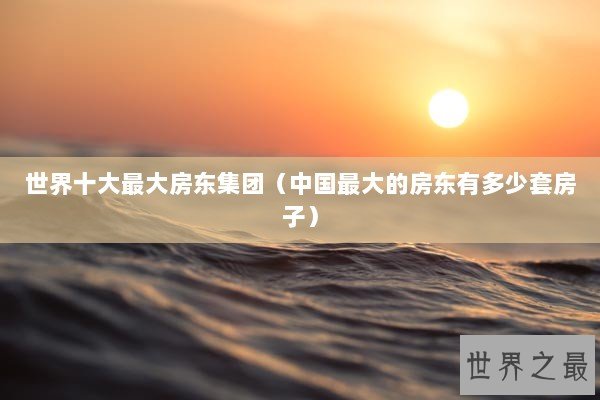 世界十大最大房东集团（中国最大的房东有多少套房子）