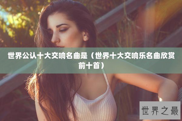 世界公认十大交响名曲是(世界十大交响乐名曲欣赏前十首) 世界公认十大交响名曲是(世界十大交响乐名曲欣赏前十首)
