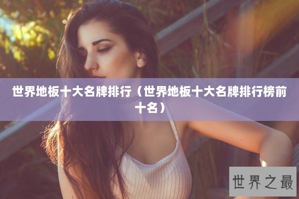 世界地板十大名牌排行(世界地板十大名牌排行榜前十名) 世界地板十大名牌排行(世界地板十大名牌排行榜前十名)