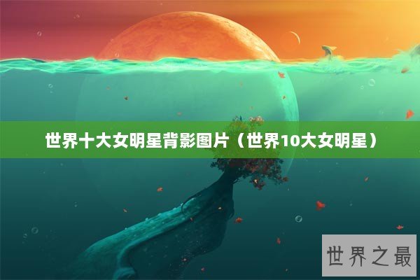 世界十大女明星背影图片（世界10大女明星）