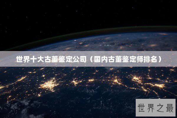 世界十大古董鉴定公司（国内古董鉴定师排名）