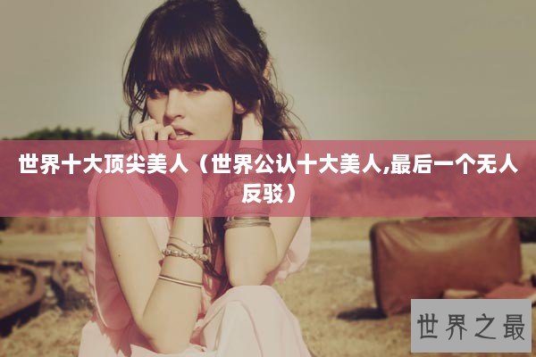 世界十大顶尖美人（世界公认十大美人,最后一个无人反驳）