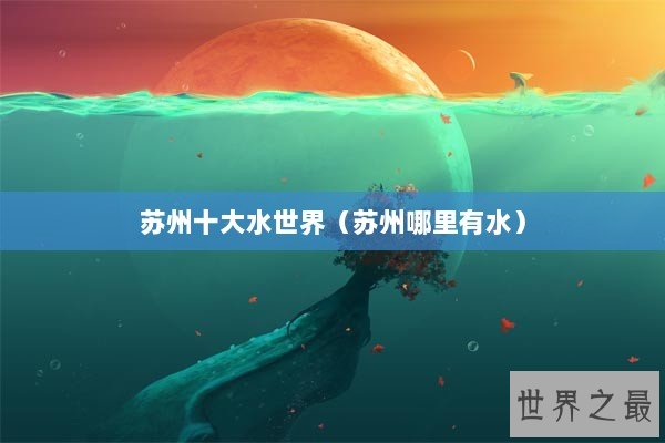 苏州十大水世界(苏州哪里有水) 苏州十大水世界(苏州哪里有水)