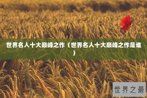 世界名人十大巅峰之作（世界名人十大巅峰之作是谁）