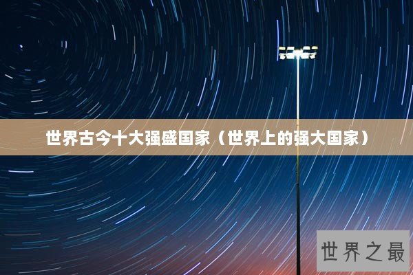 世界古今十大强盛国家（世界上的强大国家）