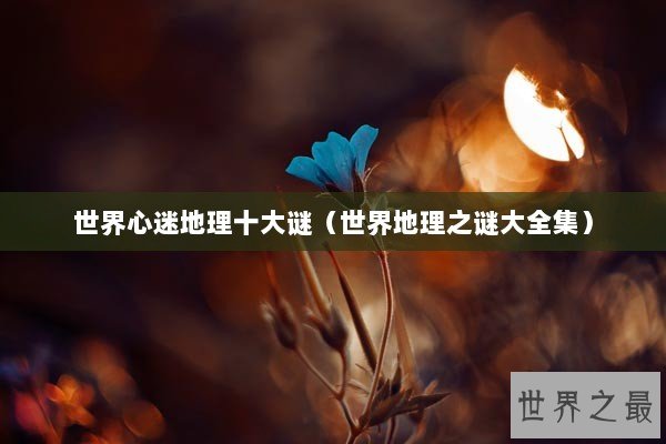 世界心迷地理十大谜（世界地理之谜大全集）