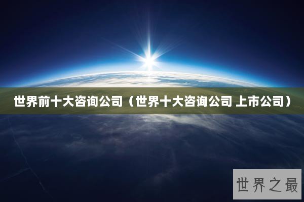 世界前十大咨询公司（世界十大咨询公司 上市公司）