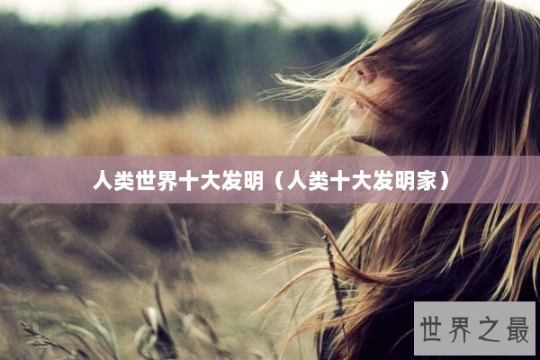 人类世界十大发明（人类十大发明家）