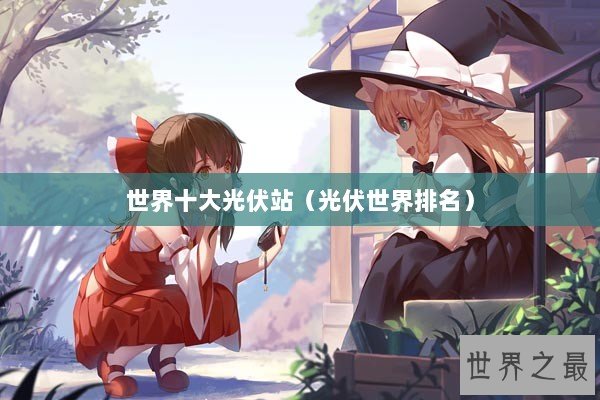 世界十大光伏站（光伏世界排名）