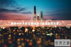 世界十大天价古董拍卖（全球最贵古董）