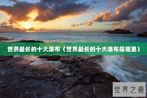 世界最长的十大瀑布（世界最长的十大瀑布是哪里）