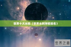 世界十大水校（世界水利学校排名）