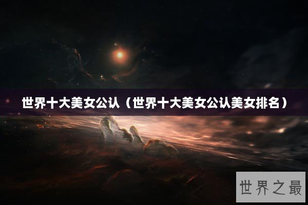 世界十大美女公认(世界十大美女公认美女排名) 世界十大美女公认(世界十大美女公认美女排名)
