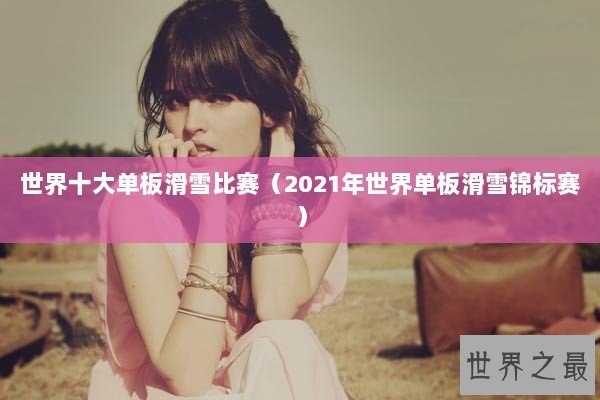 世界十大单板滑雪比赛(2021年世界单板滑雪锦标赛) 世界十大单板滑雪比赛(2021年世界单板滑雪锦标赛)