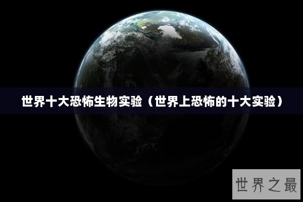 世界十大恐怖生物实验（世界上恐怖的十大实验）