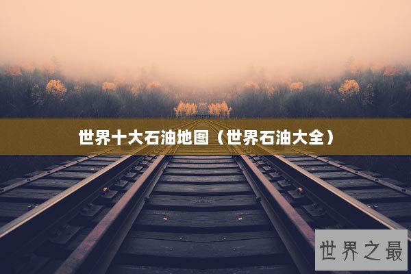 世界十大石油地图（世界石油大全）