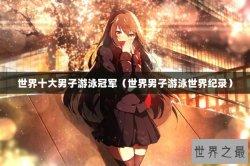 世界十大男子游泳冠军（世界男子游泳世界纪录）