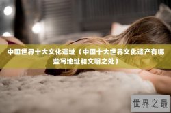 中国世界十大文化遗址（中国十大世界文化遗产有哪些写地址和文明之处）