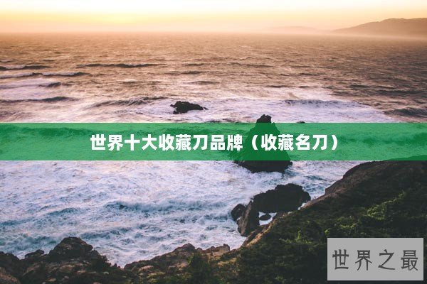 世界十大收藏刀品牌(收藏名刀) 世界十大收藏刀品牌(收藏名刀)