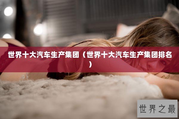 世界十大汽车生产集团（世界十大汽车生产集团排名）