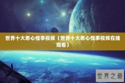世界十大恶心怪事视频（世界十大恶心怪事视频在线观看）