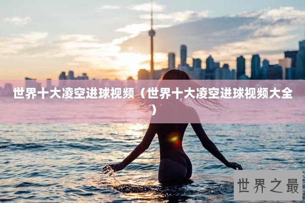 世界十大凌空进球视频（世界十大凌空进球视频大全）