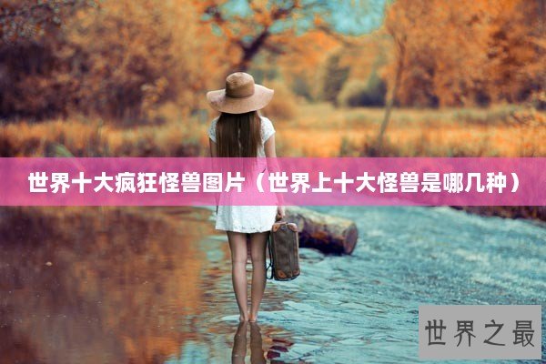 世界十大疯狂怪兽图片（世界上十大怪兽是哪几种）