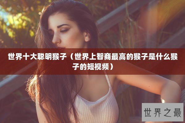 世界十大聪明猴子（世界上智商最高的猴子是什么猴子的短视频）