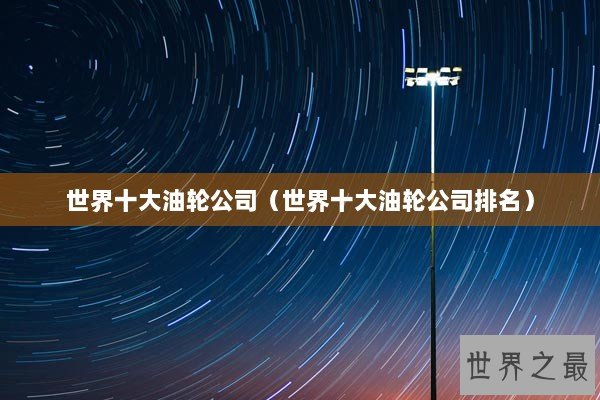 世界十大油轮公司(世界十大油轮公司排名) 世界十大油轮公司(世界十大油轮公司排名)