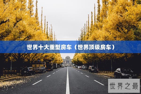 世界十大重型房车(世界顶级房车) 世界十大重型房车(世界顶级房车)