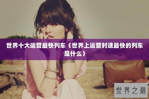 世界十大运营最快列车(世界上运营时速最快的列车是什么) 世界十大运营最快列车(世界上运营时速最快的列车是什么)