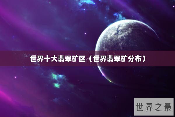世界十大翡翠矿区（世界翡翠矿分布）