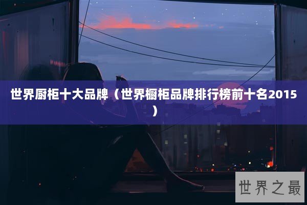 世界厨柜十大品牌（世界橱柜品牌排行榜前十名2015）