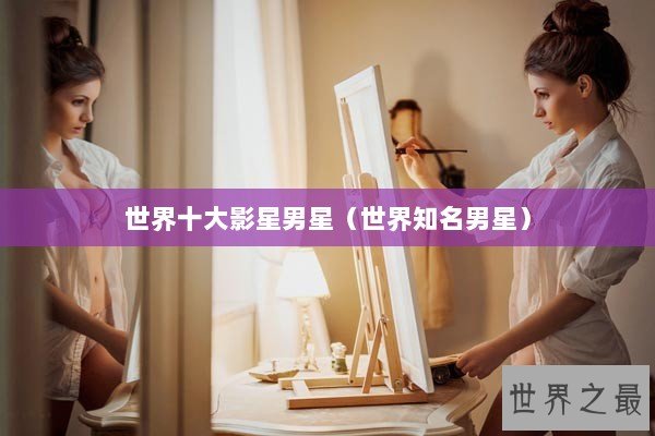世界十大影星男星（世界知名男星）