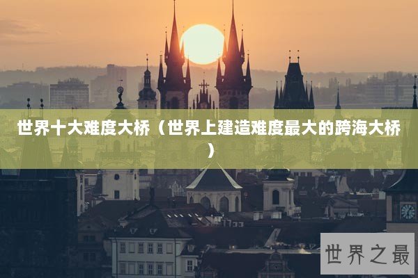 世界十大难度大桥（世界上建造难度最大的跨海大桥）