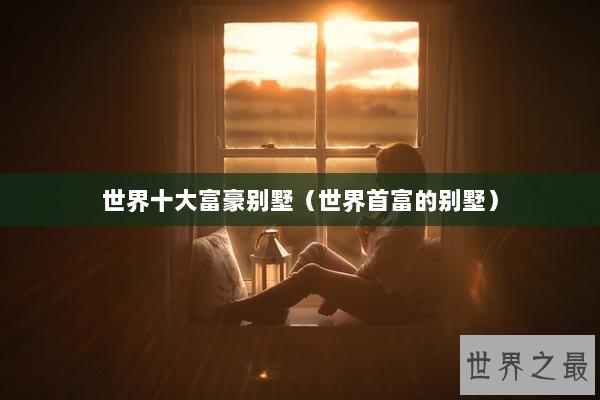 世界十大富豪别墅(世界首富的别墅) 世界十大富豪别墅(世界首富的别墅)