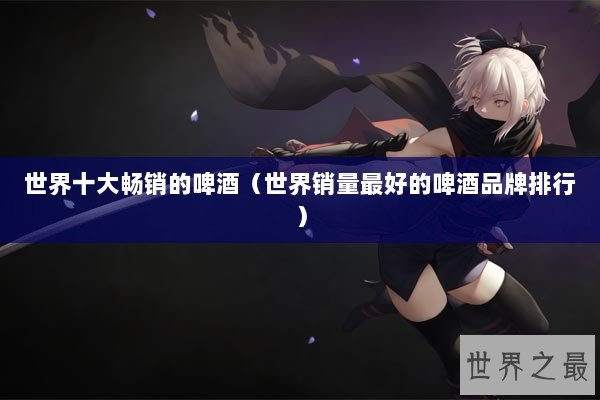 世界十大畅销的啤酒（世界销量最好的啤酒品牌排行）