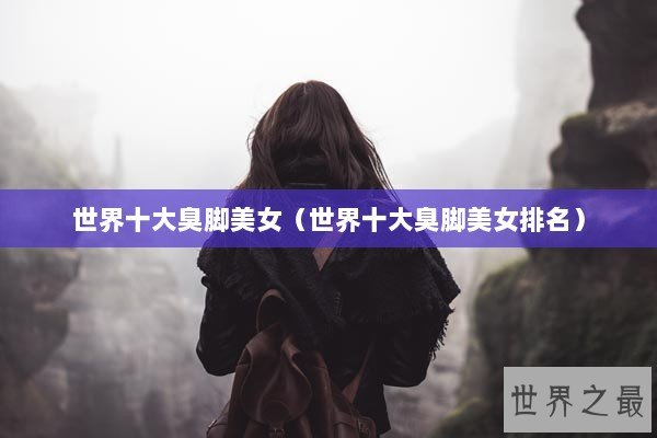 世界十大臭脚美女（世界十大臭脚美女排名）