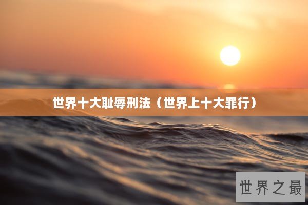 世界十大耻辱刑法（世界上十大罪行）