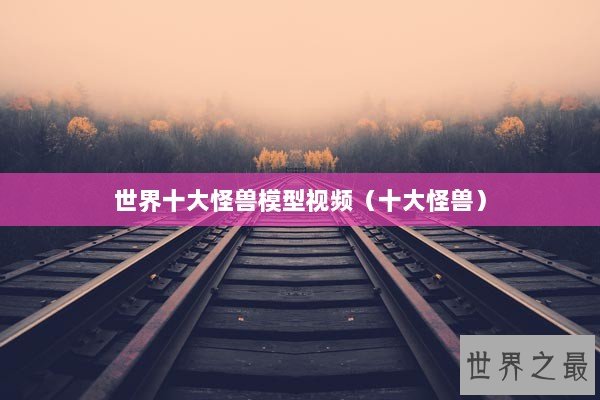 世界十大怪兽模型视频(十大怪兽) 世界十大怪兽模型视频(十大怪兽)