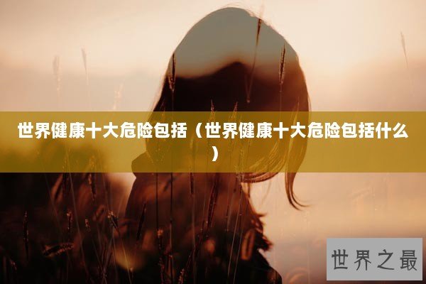 世界健康十大危险包括(世界健康十大危险包括什么) 世界健康十大危险包括(世界健康十大危险包括什么)