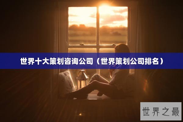 世界十大策划咨询公司(世界策划公司排名) 世界十大策划咨询公司(世界策划公司排名)