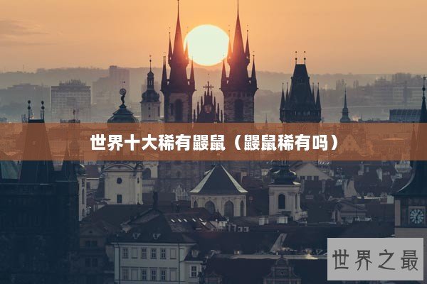 世界十大稀有鼹鼠（鼹鼠稀有吗）