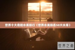 世界十大危险水库排行（世界水库排名50大水库）