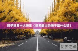 狮子世界十大狮王（世界最大的狮子是什么狮）
